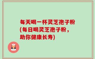 每天喝一杯灵芝孢子粉(每日喝灵芝孢子粉，助你健康长寿)