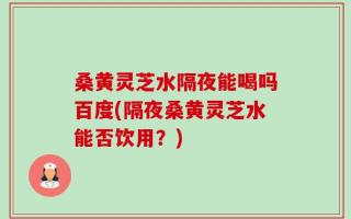 桑黄灵芝水隔夜能喝吗百度(隔夜桑黄灵芝水能否饮用？)
