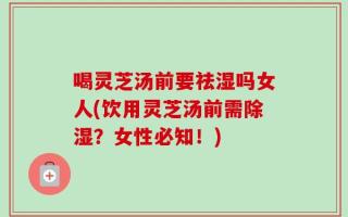 喝灵芝汤前要祛湿吗女人(饮用灵芝汤前需除湿？女性必知！)