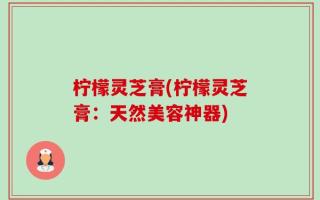 柠檬灵芝膏(柠檬灵芝膏：天然美容神器)
