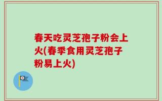 春天吃灵芝孢子粉会上火(春季食用灵芝孢子粉易上火)