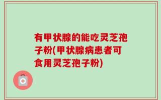 有甲状腺的能吃灵芝孢子粉(甲状腺病患者可食用灵芝孢子粉)