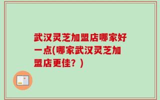 武汉灵芝加盟店哪家好一点(哪家武汉灵芝加盟店更佳？)