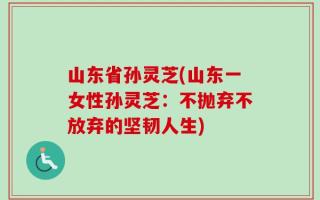 山东省孙灵芝(山东一女性孙灵芝：不抛弃不放弃的坚韧人生)