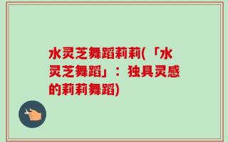 水灵芝舞蹈莉莉(「水灵芝舞蹈」：独具灵感的莉莉舞蹈)