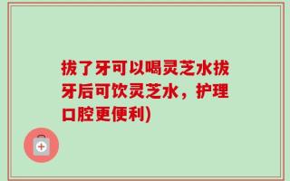 拔了牙可以喝灵芝水拔牙后可饮灵芝水，护理口腔更便利)