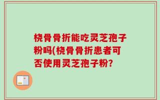 桡骨骨折能吃灵芝孢子粉吗(桡骨骨折患者可否使用灵芝孢子粉？
