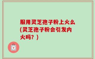 服用灵芝孢子粉上火么(灵芝孢子粉会引发内火吗？)