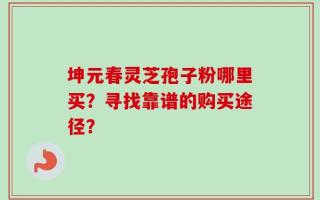坤元春灵芝孢子粉哪里买？寻找靠谱的购买途径？