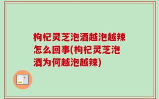 枸杞灵芝泡酒越泡越辣怎么回事(枸杞灵芝泡酒为何越泡越辣)