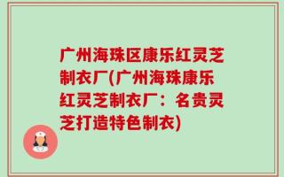 广州海珠区康乐红灵芝制衣厂(广州海珠康乐红灵芝制衣厂：名贵灵芝打造特色制衣)