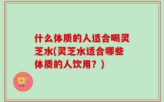 什么体质的人适合喝灵芝水(灵芝水适合哪些体质的人饮用？)