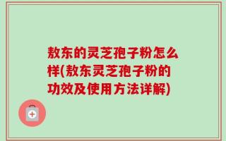 敖东的灵芝孢子粉怎么样(敖东灵芝孢子粉的功效及使用方法详解)