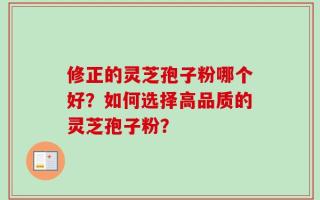 修正的灵芝孢子粉哪个好？如何选择高品质的灵芝孢子粉？