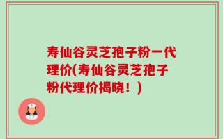 寿仙谷灵芝孢子粉一代理价(寿仙谷灵芝孢子粉代理价揭晓！)