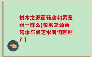 悦木之源菌菇水和灵芝水一样么(悦木之源菌菇水与灵芝水有何区别？)