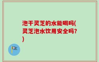 泡干灵芝的水能喝吗(灵芝泡水饮用安全吗？)