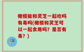 橄榄能和灵芝一起吃吗有毒吗(橄榄和灵芝可以一起食用吗？是否有毒？)