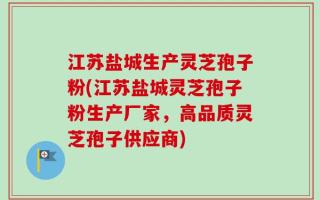 江苏盐城生产灵芝孢子粉(江苏盐城灵芝孢子粉生产厂家，高品质灵芝孢子供应商)