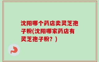 沈阳哪个药店卖灵芝孢子粉(沈阳哪家药店有灵芝孢子粉？)