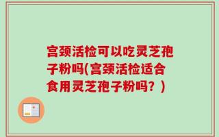 宫颈活检可以吃灵芝孢子粉吗(宫颈活检适合食用灵芝孢子粉吗？)