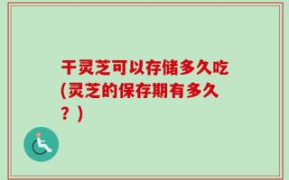干灵芝可以存储多久吃(灵芝的保存期有多久？)