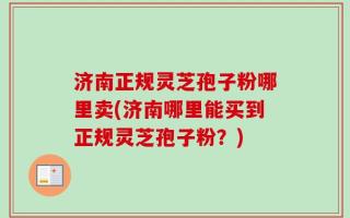济南正规灵芝孢子粉哪里卖(济南哪里能买到正规灵芝孢子粉？)