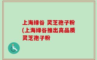上海绿谷 灵芝孢子粉(上海绿谷推出高品质灵芝孢子粉