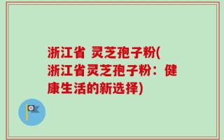 浙江省 灵芝孢子粉(浙江省灵芝孢子粉：健康生活的新选择)