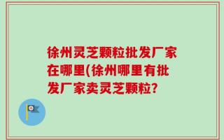 徐州灵芝颗粒批发厂家在哪里(徐州哪里有批发厂家卖灵芝颗粒？