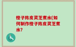 橙子陈皮灵芝煮水(如何制作橙子陈皮灵芝煮水？
