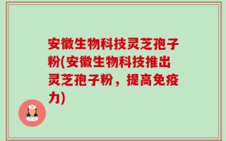 安徽生物科技灵芝孢子粉(安徽生物科技推出灵芝孢子粉，提高免疫力)