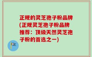 正规的灵芝孢子粉品牌(正规灵芝孢子粉品牌推荐：顶级天然灵芝孢子粉的首选之一)
