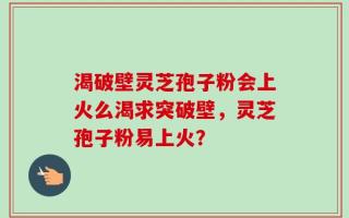 渴破壁灵芝孢子粉会上火么渴求突破壁，灵芝孢子粉易上火？
