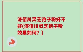 济佰川灵芝孢子粉好不好(济佰川灵芝孢子粉效果如何？)