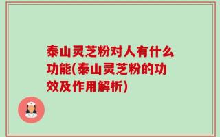 泰山灵芝粉对人有什么功能(泰山灵芝粉的功效及作用解析)