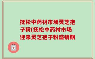 抚松中药材市场灵芝孢子粉(抚松中药材市场迎来灵芝孢子粉盛销期