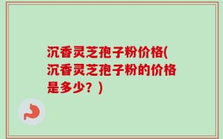 沉香灵芝孢子粉价格(沉香灵芝孢子粉的价格是多少？)