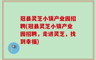 冠县灵芝小镇产业园招聘(冠县灵芝小镇产业园招聘，走进灵芝，找到幸福)