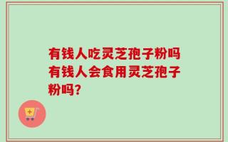 有钱人吃灵芝孢子粉吗有钱人会食用灵芝孢子粉吗？