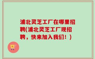 浦北灵芝工厂在哪里招聘(浦北灵芝工厂现招聘，快来加入我们！)