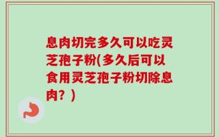 息肉切完多久可以吃灵芝孢子粉(多久后可以食用灵芝孢子粉切除息肉？)