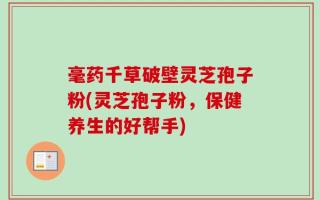 毫药千草破壁灵芝孢子粉(灵芝孢子粉，保健养生的好帮手)