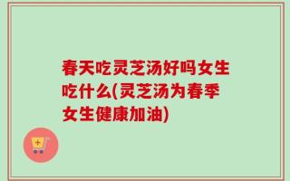 春天吃灵芝汤好吗女生吃什么(灵芝汤为春季女生健康加油)