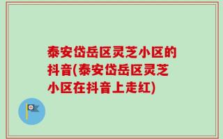 泰安岱岳区灵芝小区的抖音(泰安岱岳区灵芝小区在抖音上走红)