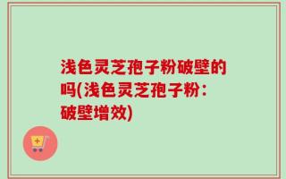 浅色灵芝孢子粉破壁的吗(浅色灵芝孢子粉：破壁增效)