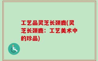 工艺品灵芝长颈鹿(灵芝长颈鹿：工艺美术中的珍品)