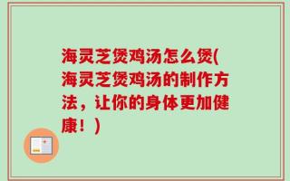海灵芝煲鸡汤怎么煲(海灵芝煲鸡汤的制作方法，让你的身体更加健康！)