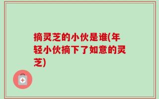 摘灵芝的小伙是谁(年轻小伙摘下了如意的灵芝)