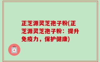 正芝源灵芝孢子粉(正芝源灵芝孢子粉：提升免疫力，保护健康)
